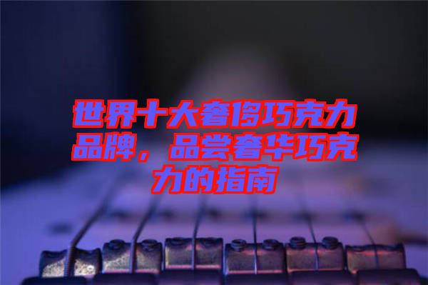 世界十大奢侈巧克力品牌，品嘗奢華巧克力的指南