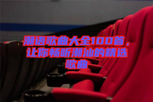 潮語歌曲大全100首，讓你暢聽潮汕的精選歌曲