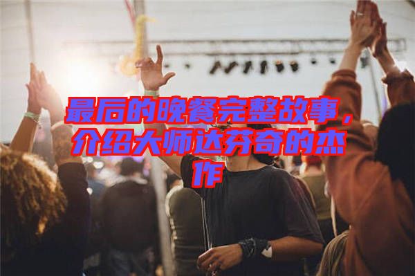 最后的晚餐完整故事，介紹大師達(dá)芬奇的杰作