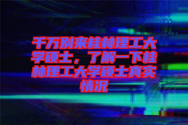 千萬別來桂林理工大學(xué)碩士，了解一下桂林理工大學(xué)碩士真實情況