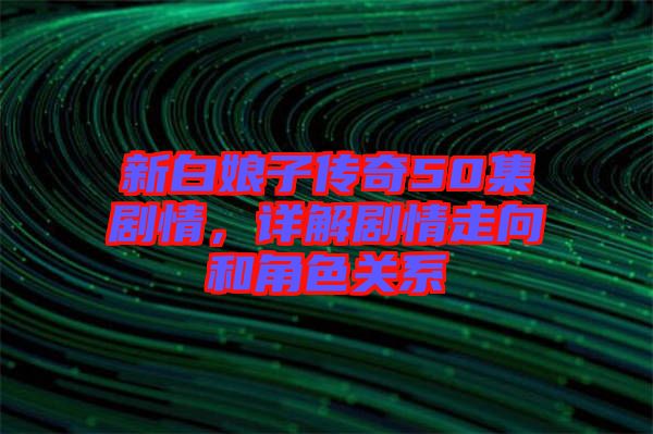 新白娘子傳奇50集劇情，詳解劇情走向和角色關(guān)系