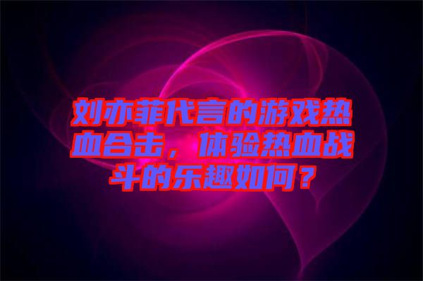 劉亦菲代言的游戲熱血合擊，體驗(yàn)熱血戰(zhàn)斗的樂趣如何？