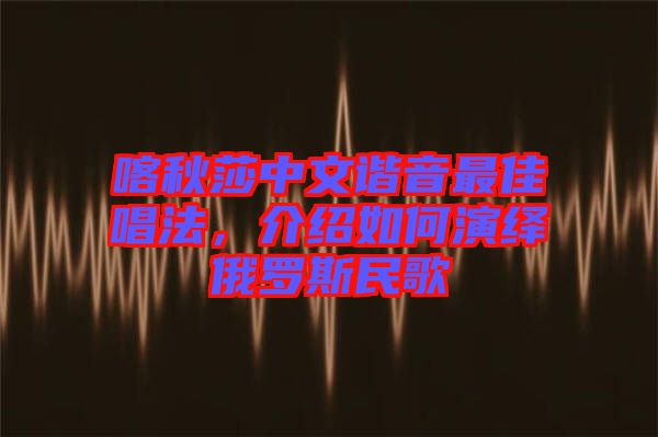 喀秋莎中文諧音最佳唱法，介紹如何演繹俄羅斯民歌