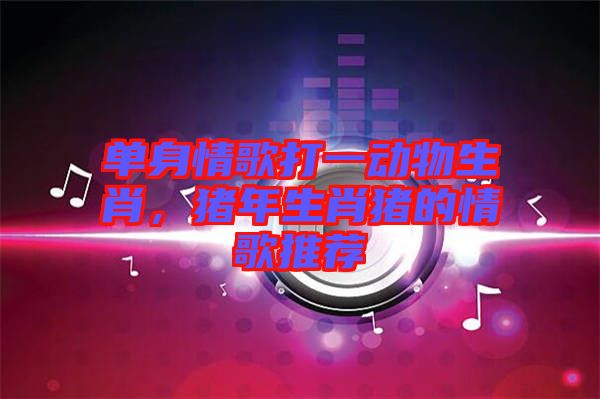 單身情歌打一動物生肖，豬年生肖豬的情歌推薦