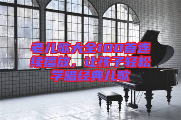 老兒歌大全100首連續(xù)播放，讓孩子輕松學(xué)唱經(jīng)典兒歌
