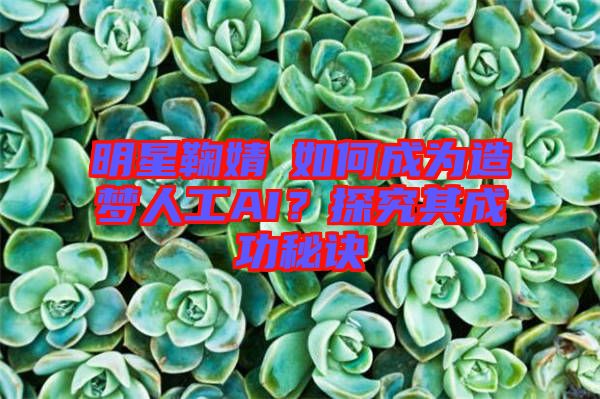 明星鞠婧祎如何成為造夢人工AI？探究其成功秘訣