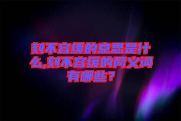 刻不容緩的意思是什么,刻不容緩的同義詞有哪些？