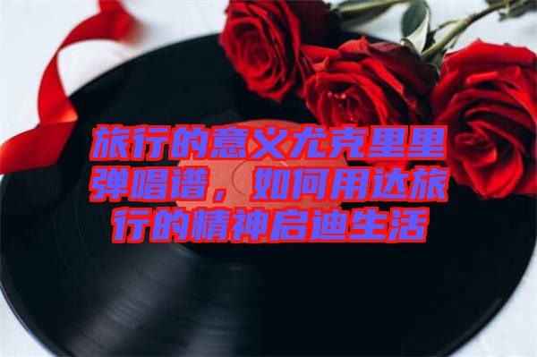 旅行的意義尤克里里彈唱譜，如何用達旅行的精神啟迪生活