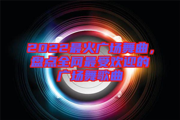 2022最火廣場(chǎng)舞曲，盤(pán)點(diǎn)全網(wǎng)最受歡迎的廣場(chǎng)舞歌曲