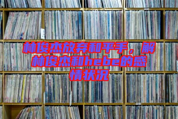 林俊杰放棄和平手，解林俊杰和hebe的感情狀況