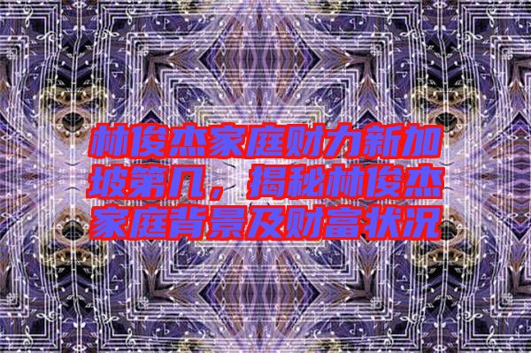 林俊杰家庭財(cái)力新加坡第幾，揭秘林俊杰家庭背景及財(cái)富狀況