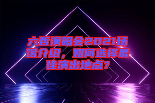 六哲演唱會2021場館介紹，如何選擇最佳演出地點？