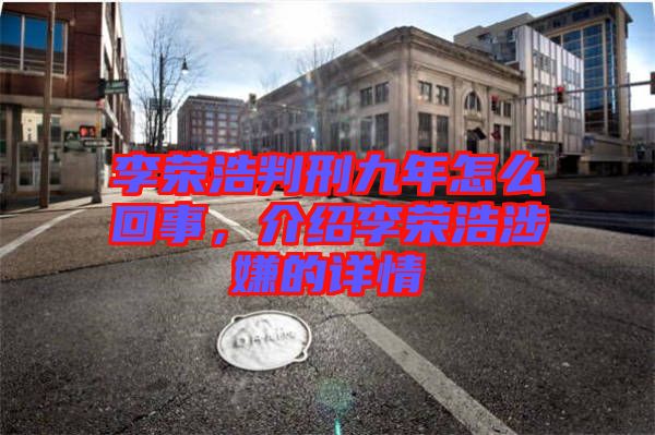 李榮浩判刑九年怎么回事，介紹李榮浩涉嫌的詳情