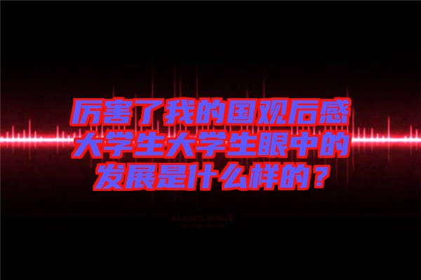 厲害了我的國(guó)觀后感大學(xué)生大學(xué)生眼中的發(fā)展是什么樣的？