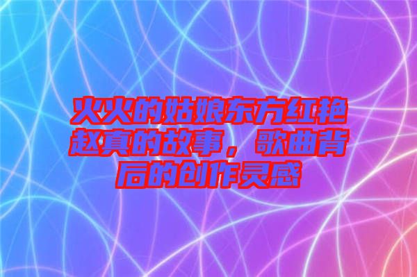 火火的姑娘東方紅艷趙真的故事，歌曲背后的創(chuàng)作靈感