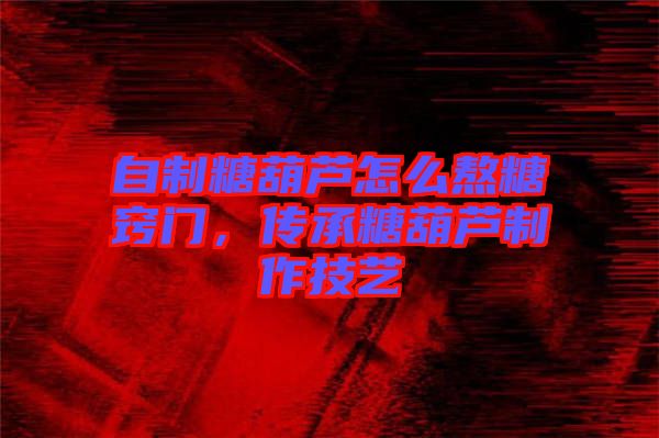 自制糖葫蘆怎么熬糖竅門，傳承糖葫蘆制作技藝