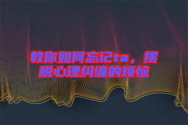 教你如何忘記ta，擺脫心理糾纏的煩惱