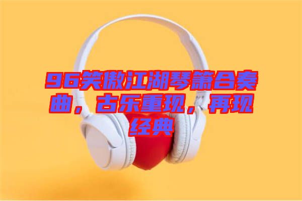 96笑傲江湖琴簫合奏曲，古樂重現(xiàn)，再現(xiàn)經(jīng)典