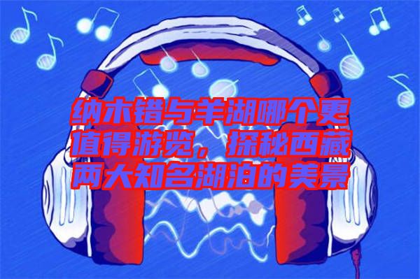 納木錯(cuò)與羊湖哪個(gè)更值得游覽，探秘西藏兩大知名湖泊的美景
