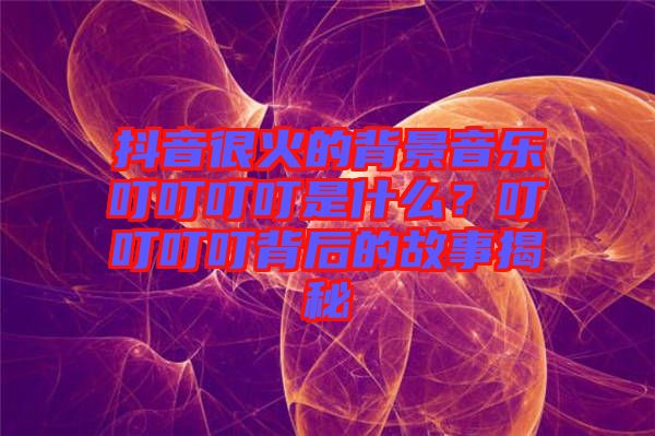 抖音很火的背景音樂叮叮叮叮是什么？叮叮叮叮背后的故事揭秘