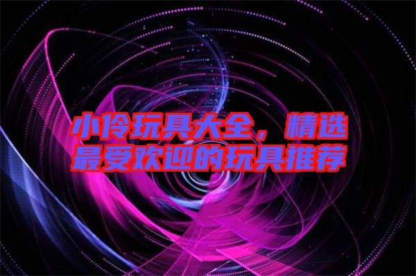 小伶玩具大全，精選最受歡迎的玩具推薦