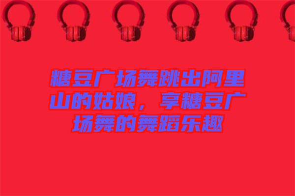 糖豆廣場舞跳出阿里山的姑娘，享糖豆廣場舞的舞蹈樂趣