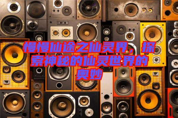 慢慢仙途之仙靈界，探索神秘的仙靈世界的奧妙