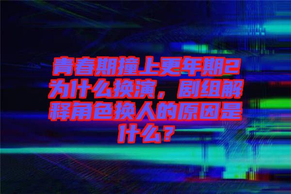 青春期撞上更年期2為什么換演，劇組解釋角色換人的原因是什么？
