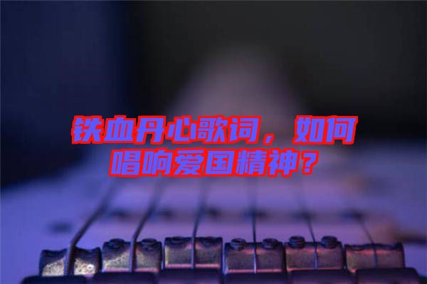 鐵血丹心歌詞，如何唱響愛(ài)國(guó)精神？