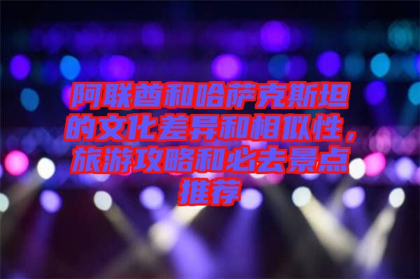 阿聯(lián)酋和哈薩克斯坦的文化差異和相似性，旅游攻略和必去景點推薦