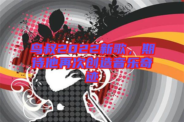 鳥(niǎo)叔2022新歌，期待他再次創(chuàng)造音樂(lè)奇跡