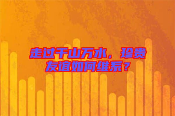 走過千山萬水，珍貴友誼如何維系？
