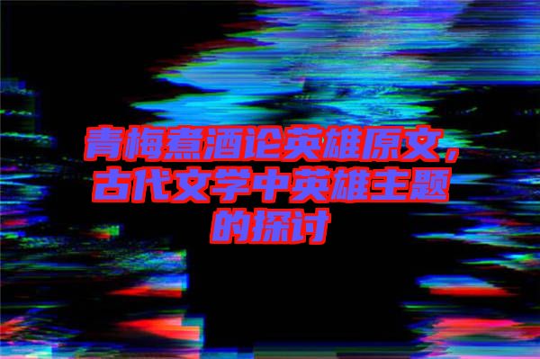 青梅煮酒論英雄原文，古代文學(xué)中英雄主題的探討