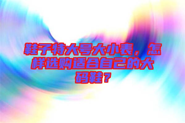 鞋子特大號(hào)大小表，怎樣選購(gòu)適合自己的大碼鞋？