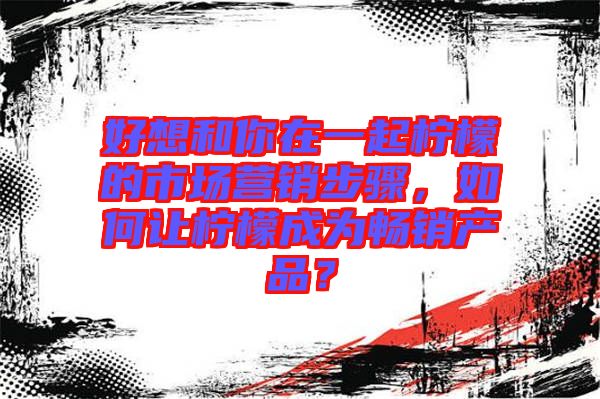 好想和你在一起檸檬的市場(chǎng)營銷步驟，如何讓檸檬成為暢銷產(chǎn)品？