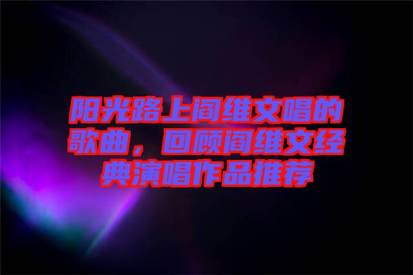 陽(yáng)光路上閻維文唱的歌曲，回顧閻維文經(jīng)典演唱作品推薦