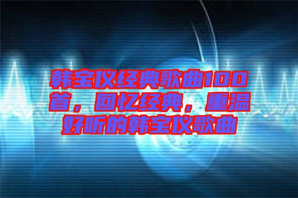 韓寶儀經(jīng)典歌曲100首，回憶經(jīng)典，重溫好聽的韓寶儀歌曲