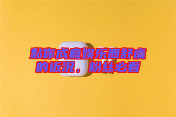 黏你成癮娛樂圈舒虞的近況，粉絲必看