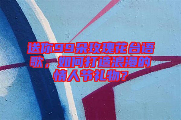 送你99朵玫瑰花臺(tái)語(yǔ)歌，如何打造浪漫的情人節(jié)禮物？
