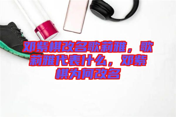 鄧紫棋改名歌莉雅，歌莉雅代表什么，鄧紫棋為何改名