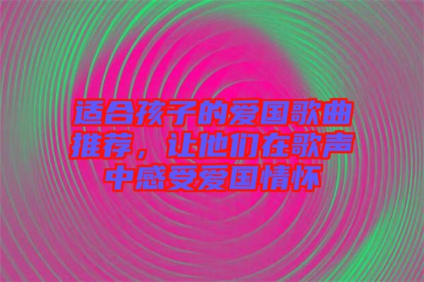 適合孩子的愛國歌曲推薦，讓他們在歌聲中感受愛國情懷