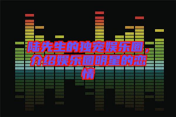 陸先生的獨(dú)寵娛樂圈，介紹娛樂圈明星的戀情
