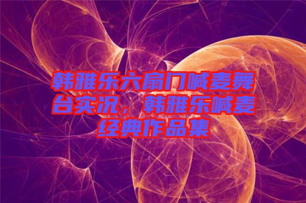 韓雅樂六扇門喊麥舞臺(tái)實(shí)況，韓雅樂喊麥經(jīng)典作品集