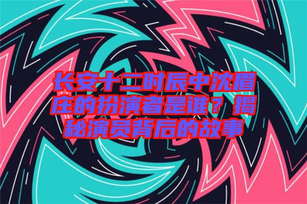 長安十二時辰中沈眉莊的扮演者是誰？揭秘演員背后的故事
