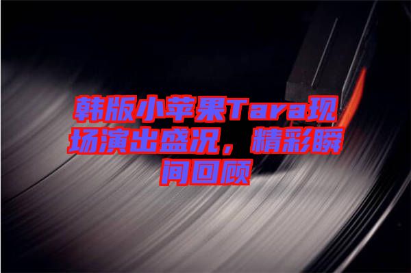 韓版小蘋果Tara現(xiàn)場演出盛況，精彩瞬間回顧