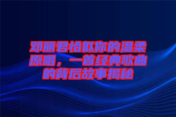 鄧麗君恰似你的溫柔原唱，一首經(jīng)典歌曲的背后故事揭秘