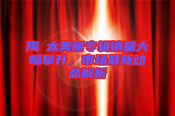 陶喆太美麗專輯銷量大幅攀升，市場(chǎng)最新動(dòng)態(tài)解析