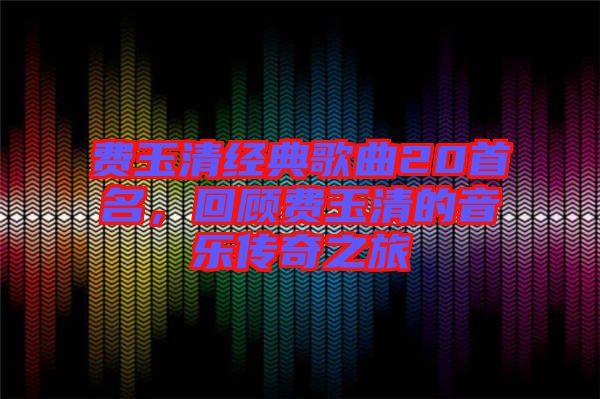 費(fèi)玉清經(jīng)典歌曲20首名，回顧費(fèi)玉清的音樂傳奇之旅