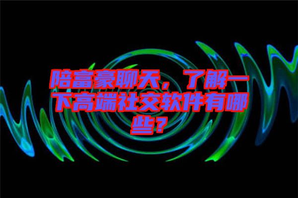 陪富豪聊天，了解一下高端社交軟件有哪些？