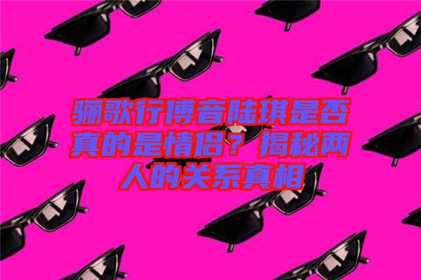 驪歌行傅音陸琪是否真的是情侶？揭秘兩人的關(guān)系真相